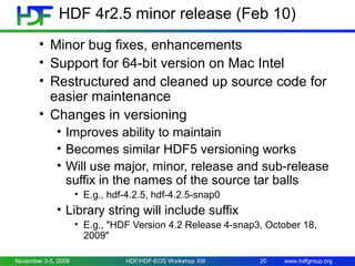 HDF 4r2.5 minor release (Feb 10)
• Minor bug fixes, enhancements
• Support for 64-bit version on Mac Intel
• Restructured and cleaned up source code for
easier maintenance
• Changes in versioning
• Improves ability to maintain
• Becomes similar HDF5 versioning works
• Will use major, minor, release and sub-release
suffix in the names of the source tar balls
• E.g., hdf-4.2.5, hdf-4.2.5-snap0

• Library string will include suffix
• E.g., "HDF Version 4.2 Release 4-snap3, October 18,
2009"
November 3-5, 2009

HDF/HDF-EOS Workshop XIII

20

www.hdfgroup.org

 
