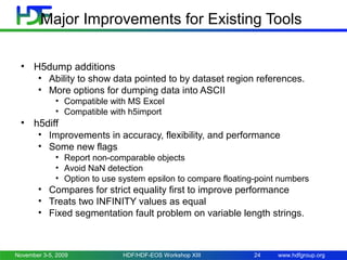 Major Improvements for Existing Tools
• H5dump additions
• Ability to show data pointed to by dataset region references.
• More options for dumping data into ASCII
• Compatible with MS Excel
• Compatible with h5import

• h5diff
• Improvements in accuracy, flexibility, and performance
• Some new flags
• Report non-comparable objects
• Avoid NaN detection
• Option to use system epsilon to compare floating-point numbers

• Compares for strict equality first to improve performance
• Treats two INFINITY values as equal
• Fixed segmentation fault problem on variable length strings.

November 3-5, 2009

HDF/HDF-EOS Workshop XIII

24

www.hdfgroup.org

 