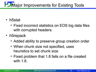 Major Improvements for Existing Tools
• h5stat
• Fixed incorrect statistics on EOS big data files
with corrupted headers.

• h5repack
• Added ability to preserve group creation order
• When chunk size not specified, uses
heuristics to set chunk size
• Fixed problem that 1.8 fails on a file created
with 1.6.
November 3-5, 2009

HDF/HDF-EOS Workshop XIII

25

www.hdfgroup.org

 