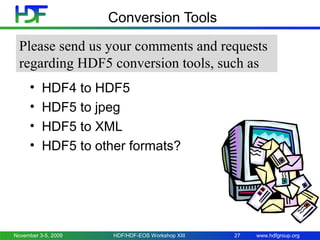 Conversion Tools
Please send us your comments and requests
regarding HDF5 conversion tools, such as
•
•
•
•

HDF4 to HDF5
HDF5 to jpeg
HDF5 to XML
HDF5 to other formats?

November 3-5, 2009

HDF/HDF-EOS Workshop XIII

27

www.hdfgroup.org

 