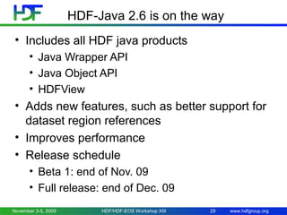 HDF-Java 2.6 is on the way
• Includes all HDF java products
• Java Wrapper API
• Java Object API
• HDFView

• Adds new features, such as better support for
dataset region references
• Improves performance
• Release schedule
• Beta 1: end of Nov. 09
• Full release: end of Dec. 09
November 3-5, 2009

HDF/HDF-EOS Workshop XIII

29

www.hdfgroup.org

 