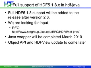 Full support of HDF5 1.8.x in hdf-java
• Full HDF5 1.8 support will be added to the
release after version 2.6.
• We are looking for input
• RFC:
http://www.hdfgroup.uiuc.edu/RFC/HDF5/hdf-java/

• Java wrapper will be completed March 2010
• Object API and HDFView update to come later

November 3-5, 2009

HDF/HDF-EOS Workshop XIII

30

www.hdfgroup.org

 