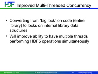 Improved Multi-Threaded Concurrency
• Converting from “big lock” on code (entire
library) to locks on internal library data
structures
• Will improve ability to have multiple threads
performing HDF5 operations simultaneously

November 3-5, 2009

HDF/HDF-EOS Workshop XIII

33

www.hdfgroup.org

 