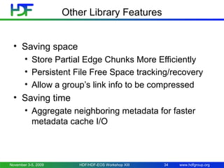 Other Library Features
• Saving space
• Store Partial Edge Chunks More Efficiently
• Persistent File Free Space tracking/recovery
• Allow a group’s link info to be compressed

• Saving time
• Aggregate neighboring metadata for faster
metadata cache I/O

November 3-5, 2009

HDF/HDF-EOS Workshop XIII

34

www.hdfgroup.org

 