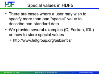 Special values in HDF5
• There are cases where a user may wish to
specify more than one “special” value to
describe non-standard data.
• We provide several examples (C, Fortran, IDL)
on how to store special values
• http://www.hdfgroup.org/pubs/rfcs/

November 3-5, 2009

HDF/HDF-EOS Workshop XIII

43

www.hdfgroup.org

 
