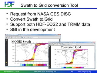 Swath to Grid conversion Tool
•
•
•
•

Request from NASA GES DISC
Convert Swath to Grid
Support both HDF-EOS2 and TRMM data
Still in the development
MODIS Swath
Converted Grid

November 3-5, 2009

HDF/HDF-EOS Workshop XIII

46

www.hdfgroup.org

 