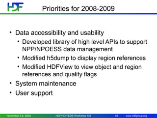 Priorities for 2008-2009
• Data accessibility and usability
• Developed library of high level APIs to support
NPP/NPOESS data management
• Modified h5dump to display region references
• Modified HDFView to view object and region
references and quality flags

• System maintenance
• User support

November 3-5, 2009

HDF/HDF-EOS Workshop XIII

48

www.hdfgroup.org

 