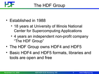 The HDF Group
• Established in 1988
• 18 years at University of Illinois National
Center for Supercomputing Applications
• 4 years an independent non-profit company
“The HDF Group”

• The HDF Group owns HDF4 and HDF5
• Basic HDF4 and HDF5 formats, libraries and
tools are open and free

November 3-5, 2009

HDF/HDF-EOS Workshop XIII

5

www.hdfgroup.org

 