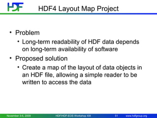 HDF4 Layout Map Project
• Problem
• Long-term readability of HDF data depends
on long-term availability of software

• Proposed solution
• Create a map of the layout of data objects in
an HDF file, allowing a simple reader to be
written to access the data

November 3-5, 2009

HDF/HDF-EOS Workshop XIII

51

www.hdfgroup.org

 