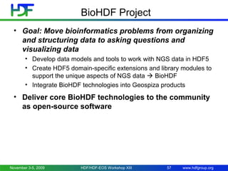 BioHDF Project
• Goal: Move bioinformatics problems from organizing
and structuring data to asking questions and
visualizing data
• Develop data models and tools to work with NGS data in HDF5
• Create HDF5 domain-specific extensions and library modules to
support the unique aspects of NGS data  BioHDF
• Integrate BioHDF technologies into Geospiza products

• Deliver core BioHDF technologies to the community
as open-source software

November 3-5, 2009

HDF/HDF-EOS Workshop XIII

57

www.hdfgroup.org

 