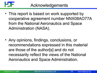 Acknowledgements
• This report is based on work supported by
cooperative agreement number NNX08AO77A
from the National Aeronautics and Space
Administration (NASA).
• Any opinions, findings, conclusions, or
recommendations expressed in this material
are those of the author[s] and do not
necessarily reflect the views of the National
Aeronautics and Space Administration.
November 3-5, 2009

HDF/HDF-EOS Workshop XIII

59

www.hdfgroup.org

 