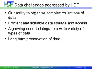Data challenges addressed by HDF
• Our ability to organize complex collections of
data
• Efficient and scalable data storage and access
• A growing need to integrate a wide variety of
types of data
• Long term preservation of data

November 3-5, 2009

HDF/HDF-EOS Workshop XIII

6

www.hdfgroup.org

 