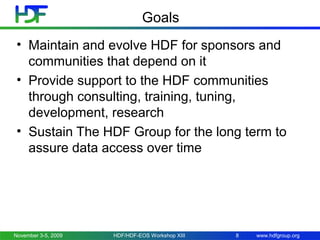Goals
• Maintain and evolve HDF for sponsors and
communities that depend on it
• Provide support to the HDF communities
through consulting, training, tuning,
development, research
• Sustain The HDF Group for the long term to
assure data access over time

November 3-5, 2009

HDF/HDF-EOS Workshop XIII

8

www.hdfgroup.org

 