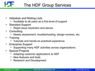 The HDF Group Services
• Helpdesk and Mailing Lists
• Available to all users as a first level of support
• Standard Support
• Rapid issue resolution and advice
• Consulting
• Needs assessment, troubleshooting, design reviews, etc.
• Training
• Tutorials and hands-on practical experience
• Enterprise Support
• Supporting many HDF activities across organizations
• Special Projects
• Adapting customer applications to HDF
• New features and tools
• Research and Development

November 3-5, 2009

HDF/HDF-EOS Workshop XIII

9

www.hdfgroup.org

 