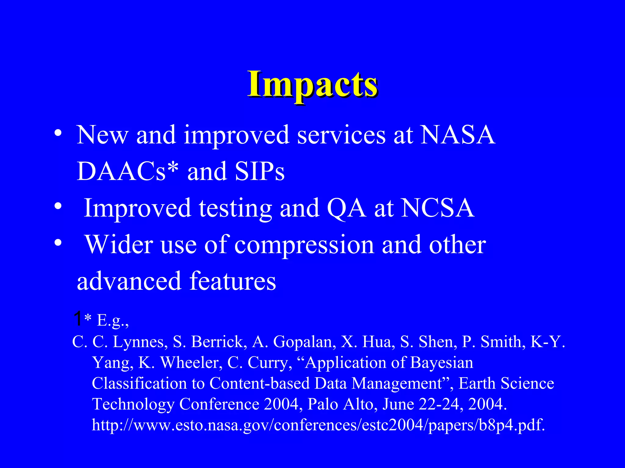Impacts
• New and improved services at NASA
DAACs* and SIPs
• Improved testing and QA at NCSA
• Wider use of compression and other
advanced features
1* E.g.,
C. C. Lynnes, S. Berrick, A. Gopalan, X. Hua, S. Shen, P. Smith, K-Y.
Yang, K. Wheeler, C. Curry, “Application of Bayesian
Classification to Content-based Data Management”, Earth Science
Technology Conference 2004, Palo Alto, June 22-24, 2004.
http://www.esto.nasa.gov/conferences/estc2004/papers/b8p4.pdf.

 