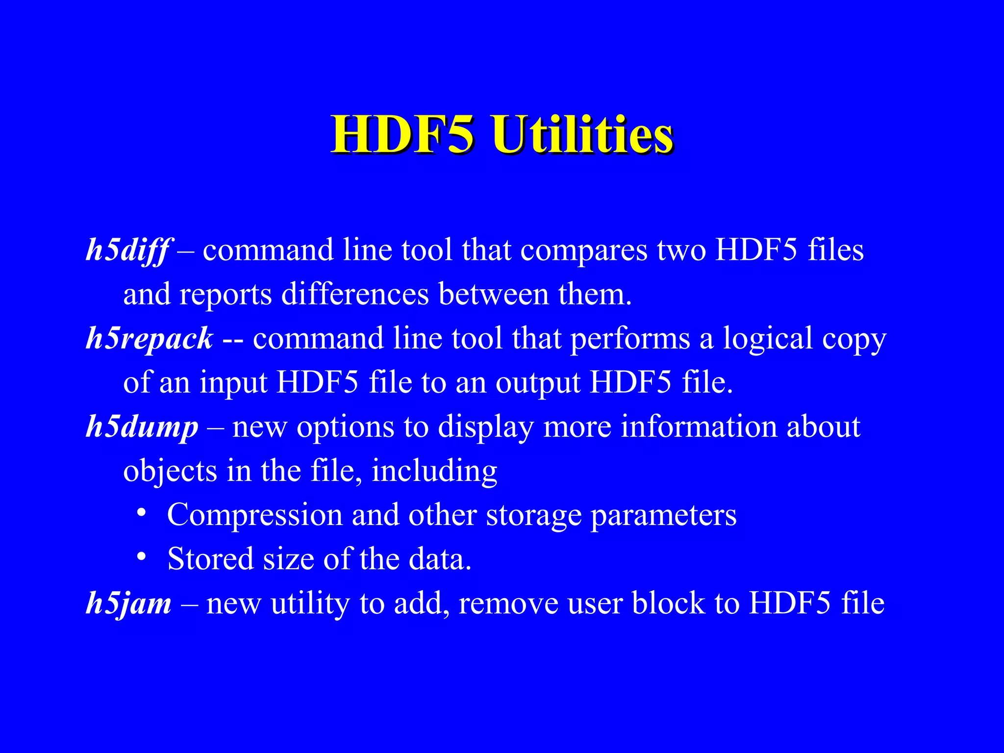 HDF5 Utilities
h5diff – command line tool that compares two HDF5 files
and reports differences between them.
h5repack -- command line tool that performs a logical copy
of an input HDF5 file to an output HDF5 file.
h5dump – new options to display more information about
objects in the file, including
• Compression and other storage parameters
• Stored size of the data.
h5jam – new utility to add, remove user block to HDF5 file

 