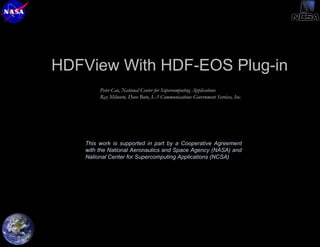 HDFView With HDF-EOS Plug-in
Peter Cao, National Center for Supercomputing Applications
Ray Milnurn, Dave Buto, L-3 Communications Government Services, Inc.

This work is supported in part by a Cooperative Agreement
with the National Aeronautics and Space Agency (NASA) and
National Center for Supercomputing Applications (NCSA)

HDF and HDF-EOS
Workshop VIII, October 2628, 2004

1/12

 