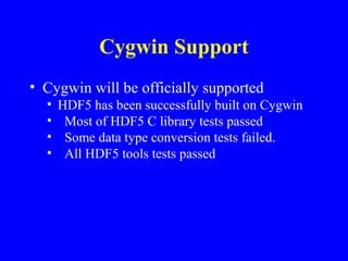 Cygwin Support
• Cygwin will be officially supported
•
•
•
•

HDF5 has been successfully built on Cygwin
Most of HDF5 C library tests passed
Some data type conversion tests failed.
All HDF5 tools tests passed

 