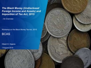 0
The Black Money (Undisclosed
Foreign Income and Assets) and
Imposition of Tax Act, 2015
- An Overview
Workshop on the Black Money Tax Act, 2015
BCAS
Hitesh D. Gajaria
1 August 2015
 