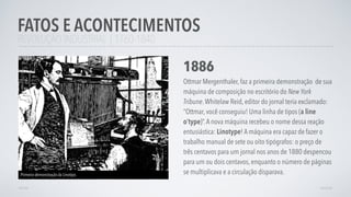 REVOLUÇÃO INDUSTRIAL | 1760-1840
FATOS E ACONTECIMENTOS
AVANÇAR
1886
Ottmar Mergenthaler, faz a primeira demonstração de sua
máquina de composição no escritório do New York
Tribune.Whitelaw Reid, editor do jornal teria exclamado:
“Ottmar, você conseguiu! Uma linha de tipos (a line
o’type)”.A nova máquina recebeu o nome dessa reação
entusiástica: Linotype! A máquina era capaz de fazer o
trabalho manual de sete ou oito tipógrafos: o preço de
três centavos para um jornal nos anos de 1880 despencou
para um ou dois centavos, enquanto o número de páginas
se multiplicava e a circulação disparava.Primeira demonstração da Linotipo.
VOLTAR
 