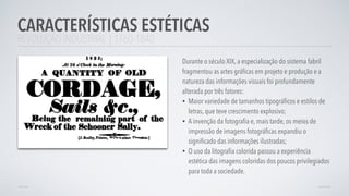 REVOLUÇÃO INDUSTRIAL | 1760-1840
Durante o século XIX, a especialização do sistema fabril
fragmentou as artes gráﬁcas em projeto e produção e a
natureza das informações visuais foi profundamente
alterada por três fatores:
• Maior variedade de tamanhos tipográﬁcos e estilos de
letras, que teve crescimento explosivo;
• A invenção da fotograﬁa e, mais tarde, os meios de
impressão de imagens fotográﬁcas expandiu o
signiﬁcado das informações ilustradas;
• O uso da litograﬁa colorida passou a experiência
estética das imagens coloridas dos poucos privilegiados
para toda a sociedade.
CARACTERÍSTICAS ESTÉTICAS
AVANÇARVOLTAR
 