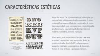 REVOLUÇÃO INDUSTRIAL | 1760-1840
Antes dos século XIX, a disseminação de informações por
meio de livros e folhetos era função dominante. O ritmo
mais rápido e as necessidades de comunicação de massa
de uma sociedade cada vez mais urbana e industrializada
produziram uma expansão rápida de impressores de
material publicitário, anúncios e cartazes.
Maior escala, mais impacto visual e novos caracteres
acessíveis e expressivos eram necessários.Assim, as
primeiras décadas do século XIX conheceram uma
avalanche inédita de novos desenhos de tipos, com
formas de forte contraste e grandes dimensões.
CARACTERÍSTICAS ESTÉTICAS
AVANÇARVOLTAR
 