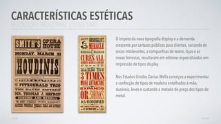 REVOLUÇÃO INDUSTRIAL | 1760-1840
O ímpeto da nova tipograﬁa display e a demanda
crescente por cartazes públicos para clientes, variando de
circos intolerantes, a companhias de teatro, lojas e às
novas ferrovias, resultaram em editoras especializadas em
impressão de tipos display.
Nos Estados Unidos Darius Wells começou a experimentar
a confecção de tipos de madeira entalhados à mão,
duráveis, leves e custando a metade do preço dos tipos de
metal.
CARACTERÍSTICAS ESTÉTICAS
AVANÇARVOLTAR
 
