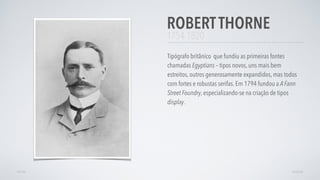 1754-1820
Tipógrafo britânico que fundiu as primeiras fontes
chamadas Egyptians – tipos novos, uns mais bem
estreitos, outros generosamente expandidos, mas todos
com fortes e robustas serifas. Em 1794 fundou a A Fann
Street Foundry, especializando-se na criação de tipos
display.
ROBERTTHORNE
AVANÇARVOLTAR
 