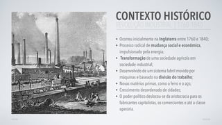 REVOLUÇÃO INDUSTRIAL | 1760-1840
CONTEXTO HISTÓRICO
• Ocorreu inicialmente na Inglaterra entre 1760 e 1840;
• Processo radical de mudança social e econômica,
impulsionado pela energia;
• Transformação de uma sociedade agrícola em
sociedade industrial;
• Desenvolvido de um sistema fabril movido por
máquinas e baseado na divisão do trabalho;
• Novas matérias primas, como o ferro e o aço;
• Crescimento desordenado de cidades;
• O poder político deslocou-se da aristocracia para os
fabricantes capitalistas, os comerciantes e até a classe
operária.
VOLTAR AVANÇAR
 
