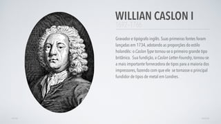 1692–1766
Gravador e tipógrafo inglês. Suas primeiras fontes foram
lançadas em 1734, adotando as proporções do estilo
holandês: o Caslon Type tornou-se o primeiro grande tipo
britânico.  Sua fundição, a Caslon Letter-Foundry, tornou-se
a mais importante fornecedora de tipos para a maioria dos
impressores, fazendo com que ele se tornasse o principal
fundidor de tipos de metal em Londres.
WILLIAN CASLON I
AVANÇARVOLTAR
 