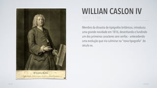 1692–1766
Membro da dinastia de tipógrafos britânicos, introduziu
uma grande novidade em 1816, desenhando e fundindo
um dos primeiros caracteres sem serifas – antecedendo
uma evolução que iria culminar na "nova tipograﬁa” do
século xx.
WILLIAN CASLON IV
AVANÇARVOLTAR
 
