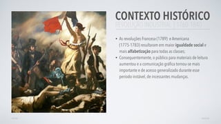 REVOLUÇÃO INDUSTRIAL | 1760-1840
• As revoluções Francesa (1789) e Americana
(1775-1783) resultaram em maior igualdade social e
mais alfabetização para todas as classes;
• Consequentemente, o público para materiais de leitura
aumentou e a comunicação gráﬁca tornou-se mais
importante e de acesso generalizado durante esse
período instável, de incessantes mudanças.
CONTEXTO HISTÓRICO
AVANÇARVOLTAR
 