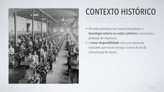 REVOLUÇÃO INDUSTRIAL | 1760-1840
• Tal como aconteceu com outras mercadorias, a
tecnologia reduziu os custos unitários e aumentou a
produção de impressos;
• A maior disponibilidade criou uma demanda
insaciável, que trouxe consigo a aurora da era da
comunicação de massa;
CONTEXTO HISTÓRICO
AVANÇARVOLTAR
 