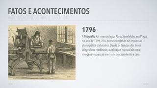 REVOLUÇÃO INDUSTRIAL | 1760-1840
FATOS E ACONTECIMENTOS
AVANÇAR
1796
A litograﬁa foi inventada por Aloys Senefelder, em Praga
no ano de 1796, e foi primeiro método de impressão
planográﬁca da história. Desde os tempos dos livros
xilográﬁcos medievais, a aplicação manual de cor a
imagens impressas eram um processo lento e caro.
VOLTAR
 