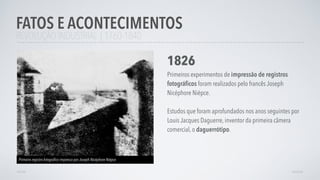 REVOLUÇÃO INDUSTRIAL | 1760-1840
FATOS E ACONTECIMENTOS
AVANÇAR
1826
Primeiros experimentos de impressão de registros
fotográﬁcos foram realizados pelo francês Joseph
Nicéphore Niépce.
Estudos que foram aprofundados nos anos seguintes por
Louis Jacques Daguerre, inventor da primeira câmera
comercial, o daguerrótipo.
Primeiro registro fotográﬁco impresso por Joseph Nicéphore Niépce
VOLTAR
 