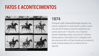 ERAVITORIANA | 1837-1901
FATOS E ACONTECIMENTOS
AVANÇAR
1874
O fotografo inglês Eadweard Muybridge otografou com
sucesso o galope de um cavalo quadro a quadro, usando
uma série de 24 câmeras.A primeira experiência com
sucesso ocorreu em 11 de junho, com a imprensa
presente. Muybridge utilizou uma série de 12 câmeras
estereoscópicas a uma distância de 21 polegadas umas
das outras para cobrir os 20 pés tomados por um passo do
cavalo, tomando retratos em um milésimo de um
segundo.
Fotograﬁas sequenciais de Eadweard Muybridge
VOLTAR
 