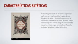 ERAVITORIANA | 1837-1901
Os vitorianos procuravam um modelo que expressasse
sua época, mas a incerteza estética levou a inúmeras
abordagens do design e ﬁlosoﬁas frequentemente de
contraditórias combinadas com estilos aleatórios. O estilo
vitoriano, do qual os ingleses se orgulharam, se estendia
aos objetos, móveis, roupas tecidos, artes gráﬁcas, arte,
arquitetura, paisagismo e design de interiores.
CARACTERÍSTICAS ESTÉTICAS
AVANÇAR
The Pencil Of Nature
VOLTAR
 