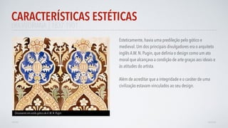 ERAVITORIANA | 1837-1901
Esteticamente, havia uma predileção pelo gótico e
medieval. Um dos principais divulgadores era o arquiteto
inglês A.W. N. Pugin, que deﬁnia o design como um ato
moral que alcançava a condição de arte graças aos ideais e
às atitudes do artista.
Além de acreditar que a integridade e o caráter de uma
civilização estavam vinculados ao seu design.
CARACTERÍSTICAS ESTÉTICAS
AVANÇAR
Ornamento em estilo gótico de A.W. N. Pugin
VOLTAR
 
