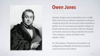 1808–1874
Arquiteto, designer, autor e especialista em cor, o inglês
Owen Jones tornou-se inﬂuencia importante no design na
metade do século XIX, com seus livros sobre ornamentos e
padrões. Com 25 anos viajou para Espanha e realizou um
estudo sistemático dos ornamentos islâmicos. Introduziu
o ornamento mourisco no design ocidental com seu livro
“Plans, elevations, sections and details of the
Alambra” (1842).
Em 1856 publicou “The grammar of ornaments”, um
catálogo de possibilidades de desenhos oriundos de
culturas do oriente e do ocidente.
Owen Jones
AVANÇARVOLTAR
 