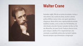 1845–1915
Ilustrador inglês, ﬁlho de um pintor de retratos, iniciou a
vida artística sob a tutela do artista, escritor e ativista
político William James Linton, com quem aprendeu a
xilogravura. Nesse ofício, teve a oportunidade de estudar
trabalhos variados, como as obras dos Pré-Rafaelitas, de
John Ruskin e de John Tenniel, ilustrador de Alice no País
das Maravilhas, de Lewis Carroll. Produziu diversos livros
para crianças e adultos e foi o responsável por uma
revolução na qualidade artística dos toy books ingleses.
Buscava sempre o que alimentasse a imaginação.
Walter Crane
AVANÇARVOLTAR
 