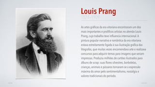 1824–1909
As artes gráﬁcas da era vitoriana encontraram um dos
mais importantes e prolíﬁcos artistas no alemão Louis
Prang, cujo trabalho teve inﬂuencia internacional.A
pintura popular narrativa e romântica da era vitoriana
estava estreitamente ligada à sua ilustração gráﬁca das
litografas, que muitas vezes encomendava arte e realizava
concursos para adquirir temas para imagens que seriam
impressas. Produziu milhões de cartões ilustrados para
álbuns de scrap: suas ﬂores silvestres, borboletas,
crianças, animais e pássaros tornaram-se a expressão
máxima do amor pelo sentimentalismo, nostalgia e
valores tradicionais do período.
Louis Prang
AVANÇARVOLTAR
 