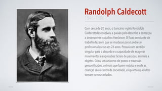 1846–1886
Com cerca de 20 anos, o bancário inglês Randolph
Caldecott desenvolveu a paixão pelo desenho e começou
a desenvolver trabalhos freelancer. O ﬂuxo constante de
trabalho fez com que se mudasse para Londres e
proﬁssionalizar-se aos 26 anos. Possuía um sentido
singular para o absurdo e a capacidade de exagerar
movimentos e expressões faciais de pessoas, animais e
objetos. Criou um universo de pratos e travessas
personiﬁcados, animais que fazem música e onde as
crianças são o centro da sociedade, enquanto os adultos
tornam-se seus criados.
Randolph Caldecott
AVANÇARVOLTAR
 