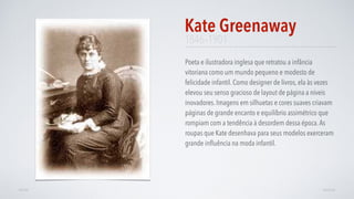 1846–1901
Poeta e ilustradora inglesa que retratou a infância
vitoriana como um mundo pequeno e modesto de
felicidade infantil. Como designer de livros, ela às vezes
elevou seu senso gracioso de layout de página a níveis
inovadores. Imagens em silhuetas e cores suaves criavam
páginas de grande encanto e equilíbrio assimétrico que
rompiam com a tendência à desordem dessa época.As
roupas que Kate desenhava para seus modelos exerceram
grande inﬂuência na moda infantil.
Kate Greenaway
AVANÇARVOLTAR
 