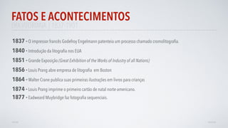 ERAVITORIANA | 1837-1901
FATOS E ACONTECIMENTOS
AVANÇAR
1840 - Introdução da litograﬁa nos EUA
1837 - O impressor francês Godefroy Engelmann patenteia um processo chamado cromolitograﬁa.
1856 - Louis Prang abre empresa de litograﬁa em Boston
1864 - Walter Crane publica suas primeiras ilustrações em livros para crianças
1874 - Louis Prang imprime o primeiro cartão de natal norte-americano.
1851 - Grande Exposição (Great Exhibition of the Works of Industry of all Nations)
1877 - Eadweard Muybridge faz fotograﬁa sequenciais.
VOLTAR
 