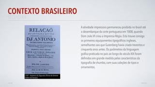 SÉCULO XIX
A atividade impressora permaneceu proibida no brasil até
o desembarque da corte portuguesa em 1808, quando
Dom João VI criou a Imprensa Régia. Esta trouxe consigo
os primeiros equipamentos tipográﬁcos ingleses,
semelhantes aos que Gutenberg havia criado trezentos e
cinquenta anos antes. Os parâmetros da linguagem
gráﬁca praticada no pais ao longo do século XIX foram
deﬁnidos em grande medida pelas características da
tipograﬁa de chumbo, com suas coleções de tipos e
ornamentos.
CONTEXTO BRASILEIRO
AVANÇAR
1747 - Impresso da Segunda Oﬁcina de Antonio
Isidoro da Fonseca
VOLTAR
 