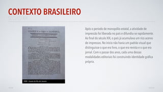 SÉCULO XIX
Após o período de monopólio estatal, a atividade de
impressão foi liberada no país e difundiu-se rapidamente.
Ao ﬁnal do século XIX, o país já acumulava um rico acervo
de impressos. No inicio não havia um padrão visual que
distinguisse o que era livro, o que era revista e o que era
jornal. Com o passar dos anos, cada uma dessas
modalidades editoriais foi construindo identidade gráﬁca
própria.
CONTEXTO BRASILEIRO
AVANÇAR
1808 - Gazeta do Rio de Janeiro
VOLTAR
 
