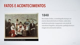 ERAVITORIANA | 1837-1901
FATOS E ACONTECIMENTOS
VOLTAR AVANÇAR
1840
Nos Estados Unidos, a cromolitograﬁa alcançou um
enorme desenvolvimento em Boston, onde vários
excelentes praticantes inauguraram uma escola de
naturalismo litográﬁco, alcançando a perfeição técnica e
imagens de convincente realismo.
The Swedish Song Quartett, Cartaz d John H. Bufford Sons
 