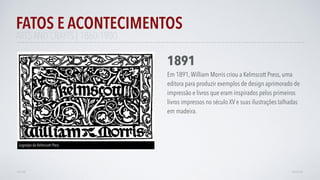 FATOS E ACONTECIMENTOS
VOLTAR AVANÇAR
1891
Em 1891,William Morris criou a Kelmscott Press, uma
editora para produzir exemplos de design aprimorado de
impressão e livros que eram inspirados pelos primeiros
livros impressos no século XV e suas ilustrações talhadas
em madeira.
ARTS AND CRAFTS | 1860-1900
Logotipo da Kelmscott Press
 