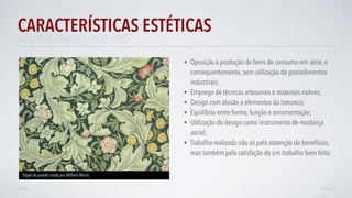 • Oposição à produção de bens de consumo em série, e
consequentemente, sem utilização de procedimentos
industriais;
• Emprego de técnicas artesanais e materiais nobres;
• Design com alusão a elementos da natureza;
• Equilíbrio entre forma, função e ornamentação;
• Utilização do design como instrumento de mudança
social;
• Trabalho realizado não só pela obtenção de benefícios,
mas também pela satisfação de um trabalho bem feito.
CARACTERÍSTICAS ESTÉTICAS
AVANÇAR
Papel de parede criado por William Morris
VOLTAR
ARTS AND CRAFTS | 1860-1900
 