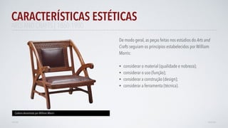 De modo geral, as peças feitas nos estúdios do Arts and
Crafts seguiam os princípios estabelecidos por William
Morris:
• considerar o material (qualidade e nobreza);
• considerar o uso (função);
• considerar a construção (design);
• considerar a ferramenta (técnica).
CARACTERÍSTICAS ESTÉTICAS
AVANÇAR
Cadeira desenhada por William Morris
VOLTAR
ARTS AND CRAFTS | 1860-1900
 